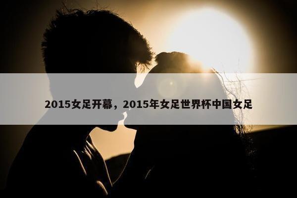 2015女足开幕，2015年女足世界杯中国女足
