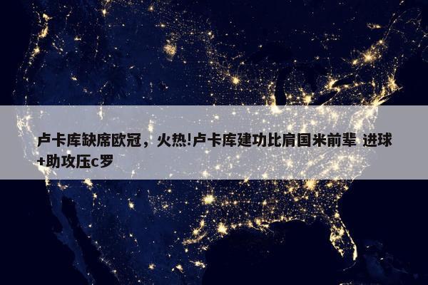 卢卡库缺席欧冠，火热!卢卡库建功比肩国米前辈 进球+助攻压c罗