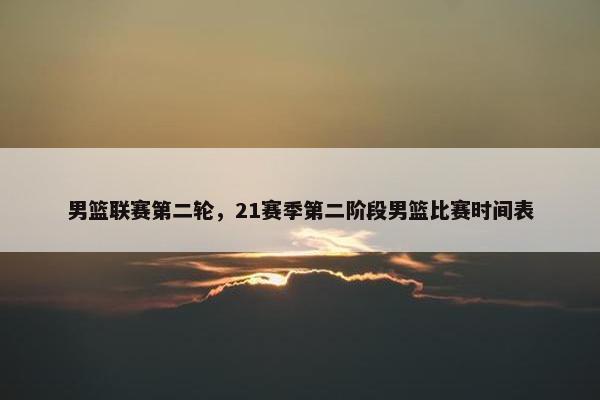 男篮联赛第二轮，21赛季第二阶段男篮比赛时间表