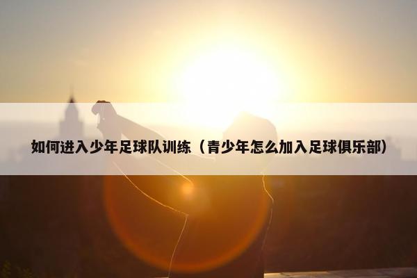 如何进入少年足球队训练（青少年怎么加入足球俱乐部）