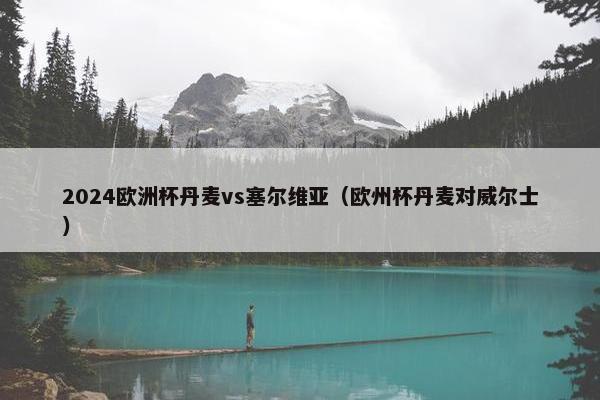 2024欧洲杯丹麦vs塞尔维亚（欧州杯丹麦对威尔士）