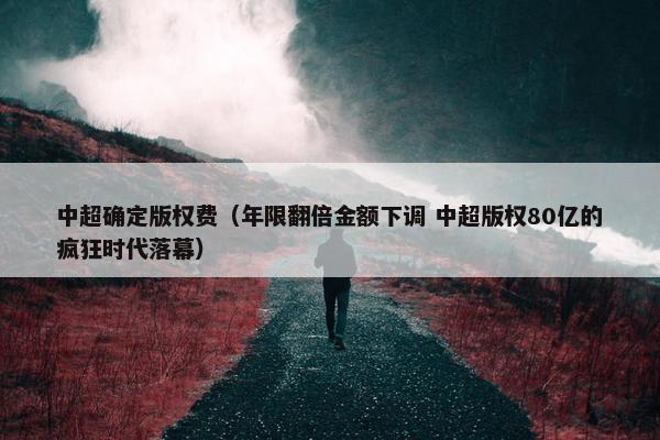 中超确定版权费（年限翻倍金额下调 中超版权80亿的疯狂时代落幕）