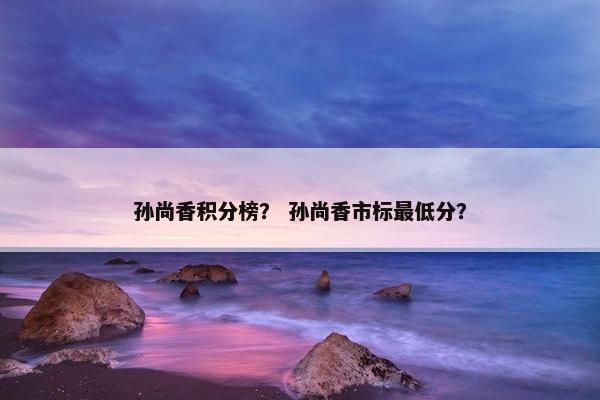孙尚香积分榜？ 孙尚香市标最低分？