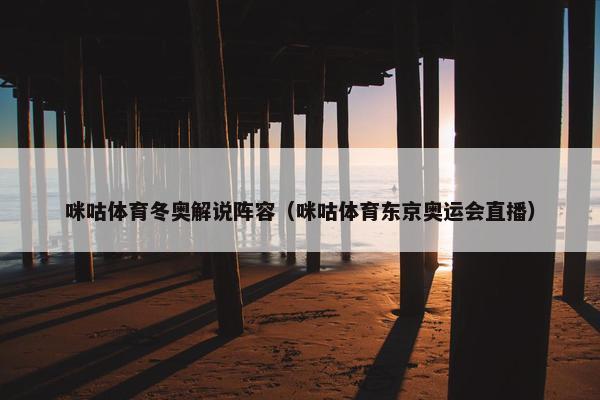 咪咕体育冬奥解说阵容（咪咕体育东京奥运会直播）