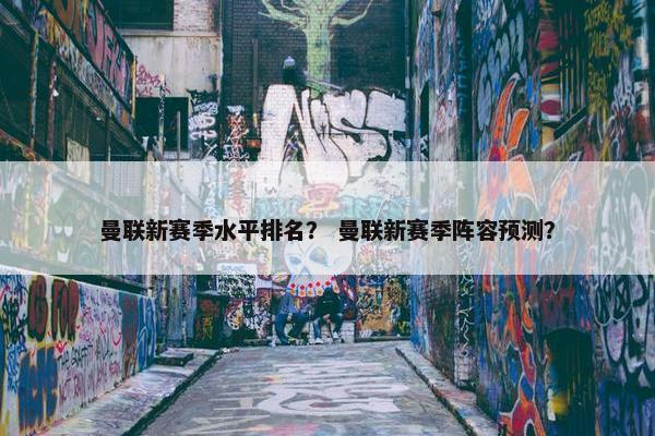 曼联新赛季水平排名？ 曼联新赛季阵容预测？