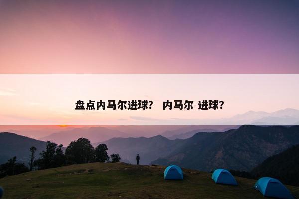 盘点内马尔进球？ 内马尔 进球？