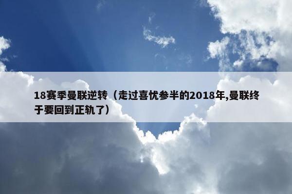 18赛季曼联逆转（走过喜忧参半的2018年,曼联终于要回到正轨了）