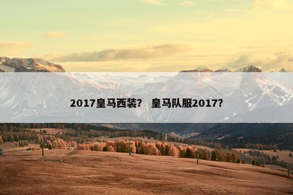 2017皇马西装？ 皇马队服2017？