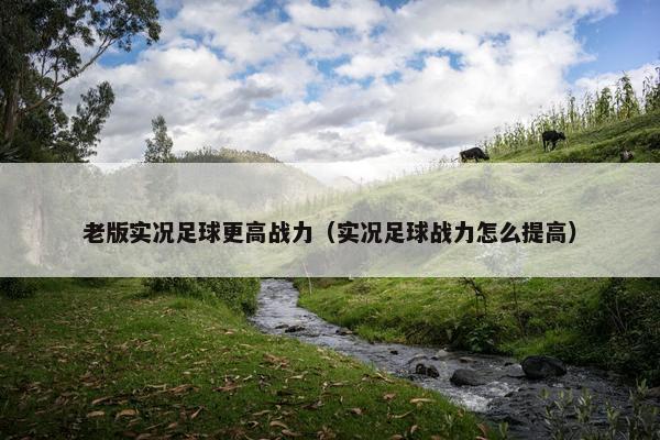 老版实况足球更高战力（实况足球战力怎么提高）