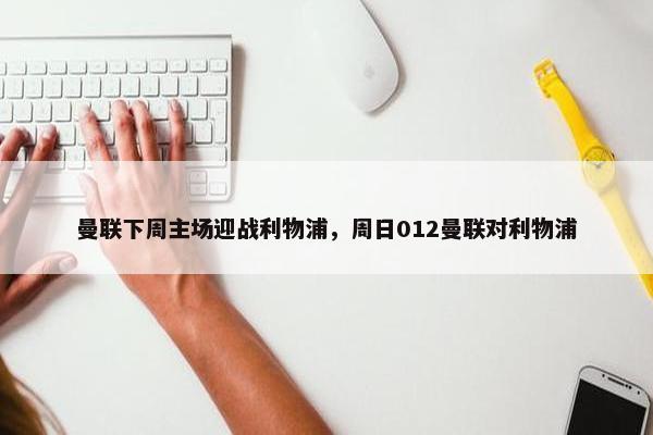 曼联下周主场迎战利物浦，周日012曼联对利物浦