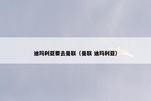 迪玛利亚要去曼联（曼联 迪玛利亚）