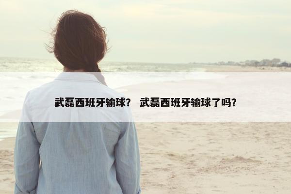 武磊西班牙输球？ 武磊西班牙输球了吗？
