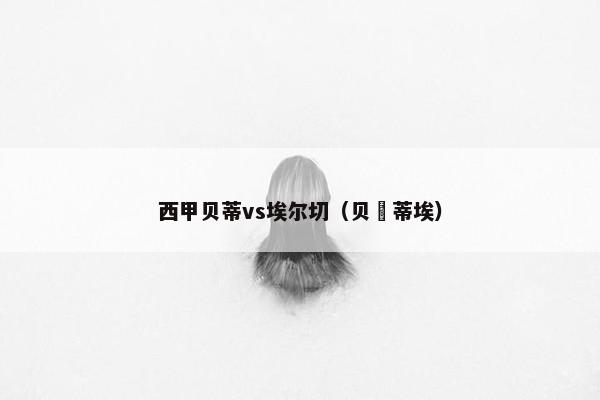 西甲贝蒂vs埃尔切（贝尓蒂埃）