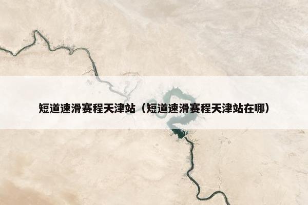 短道速滑赛程天津站（短道速滑赛程天津站在哪）
