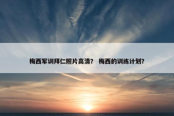 梅西军训拜仁照片高清？ 梅西的训练计划？